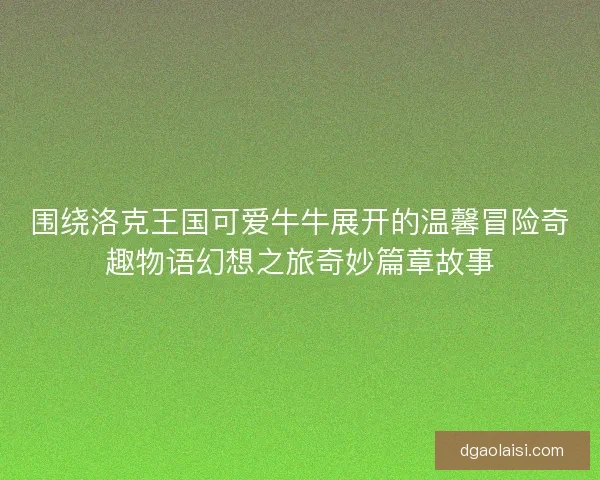 围绕洛克王国可爱牛牛展开的温馨冒险奇趣物语幻想之旅奇妙篇章故事