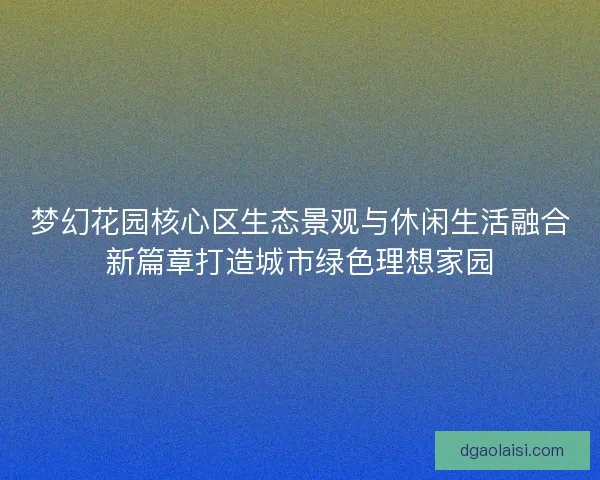梦幻花园核心区生态景观与休闲生活融合新篇章打造城市绿色理想家园