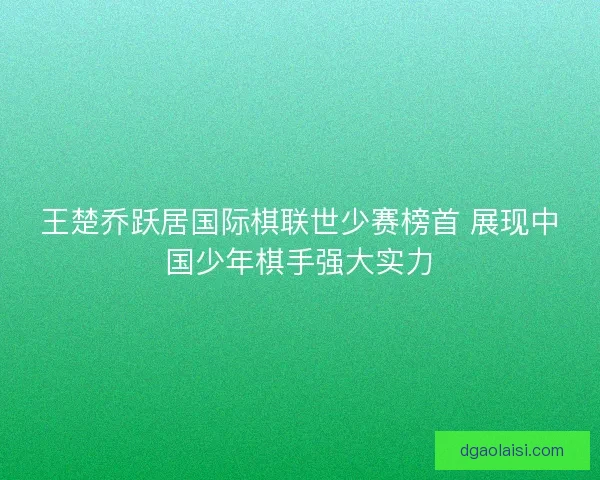 王楚乔跃居国际棋联世少赛榜首 展现中国少年棋手强大实力