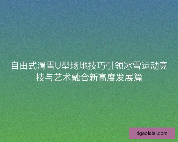 自由式滑雪U型场地技巧引领冰雪运动竞技与艺术融合新高度发展篇