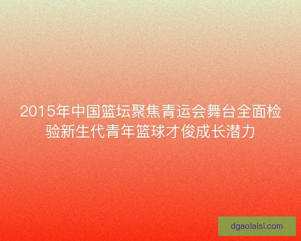 2015年中国篮坛聚焦青运会舞台全面检验新生代青年篮球才俊成长潜力