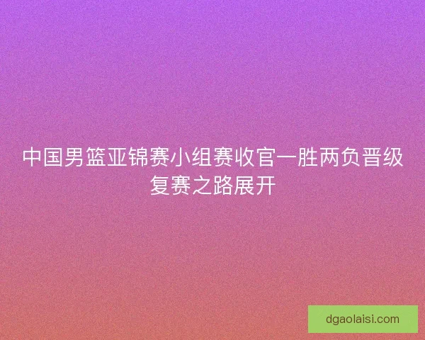 中国男篮亚锦赛小组赛收官一胜两负晋级复赛之路展开