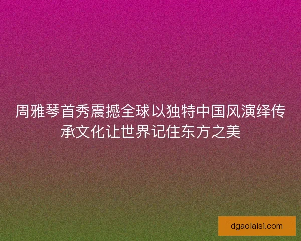 周雅琴首秀震撼全球以独特中国风演绎传承文化让世界记住东方之美