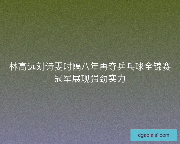 林高远刘诗雯时隔八年再夺乒乓球全锦赛冠军展现强劲实力