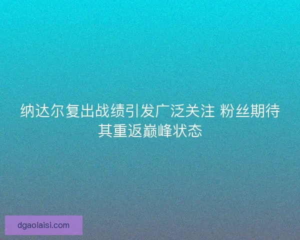 纳达尔复出战绩引发广泛关注 粉丝期待其重返巅峰状态