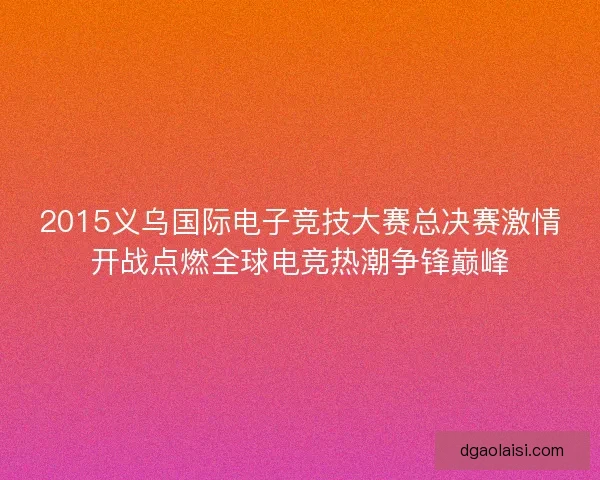 2015义乌国际电子竞技大赛总决赛激情开战点燃全球电竞热潮争锋巅峰