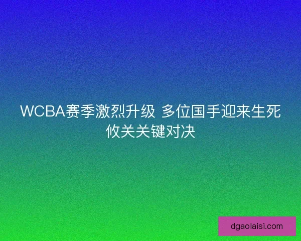 WCBA赛季激烈升级 多位国手迎来生死攸关关键对决