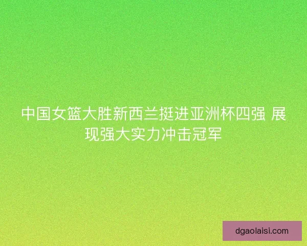 中国女篮大胜新西兰挺进亚洲杯四强 展现强大实力冲击冠军