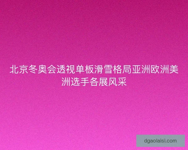 北京冬奥会透视单板滑雪格局亚洲欧洲美洲选手各展风采
