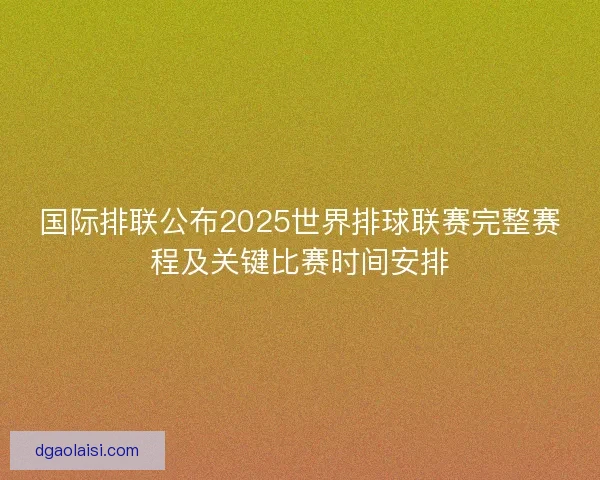 国际排联公布2025世界排球联赛完整赛程及关键比赛时间安排 国际排联公布2025世界排球联赛完整赛程及关键比赛时间安排