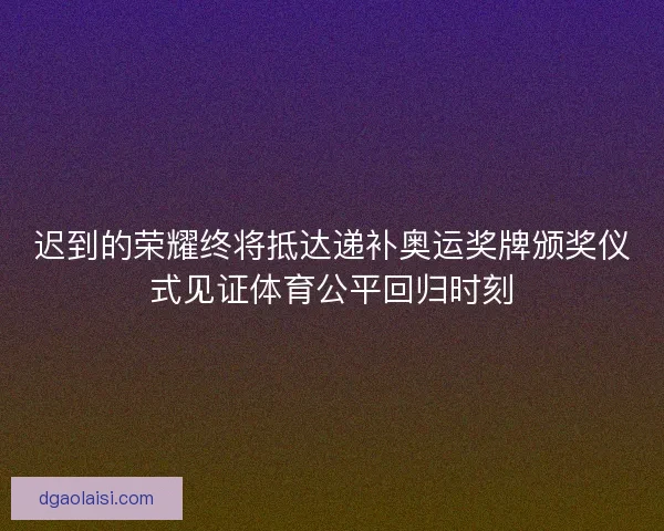 迟到的荣耀终将抵达递补奥运奖牌颁奖仪式见证体育公平回归时刻