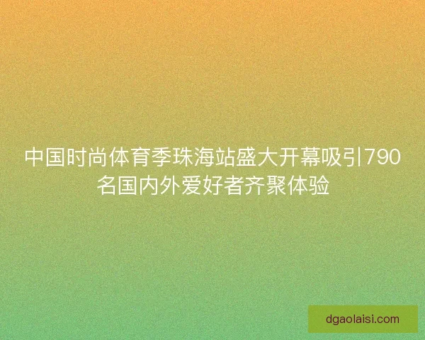 中国时尚体育季珠海站盛大开幕吸引790名国内外爱好者齐聚体验