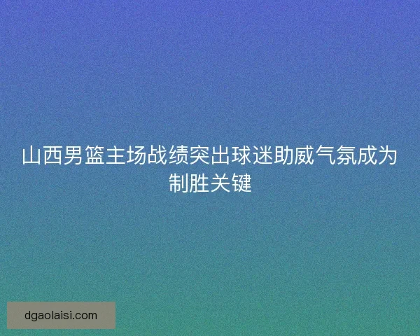 山西男篮主场战绩突出球迷助威气氛成为制胜关键