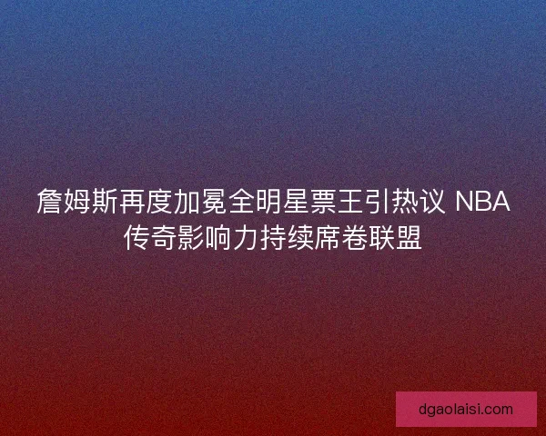 詹姆斯再度加冕全明星票王引热议 NBA传奇影响力持续席卷联盟