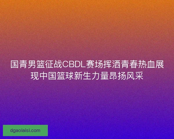 国青男篮征战CBDL赛场挥洒青春热血展现中国篮球新生力量昂扬风采