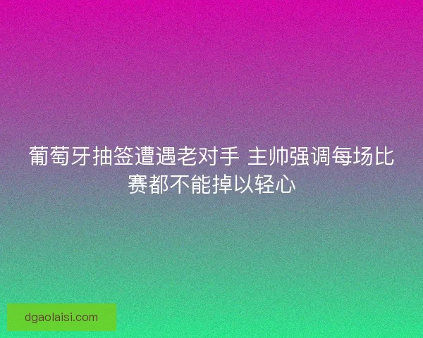 葡萄牙抽签遭遇老对手 主帅强调每场比赛都不能掉以轻心