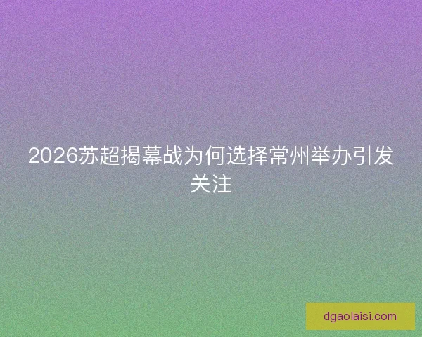 2026苏超揭幕战为何选择常州举办引发关注 2026苏超揭幕战为何选择常州举办引发关注