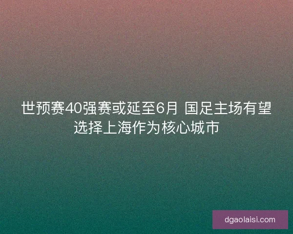 世预赛40强赛或延至6月 国足主场有望选择上海作为核心城市 世预赛40强赛或延至6月 国足主场有望选择上海作为核心城市