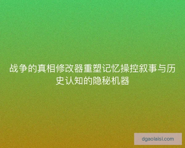 战争的真相修改器重塑记忆操控叙事与历史认知的隐秘机器 战争的真相修改器重塑记忆操控叙事与历史认知的隐秘机器