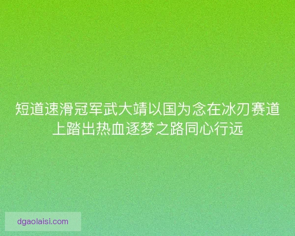 短道速滑冠军武大靖以国为念在冰刃赛道上踏出热血逐梦之路同心行远