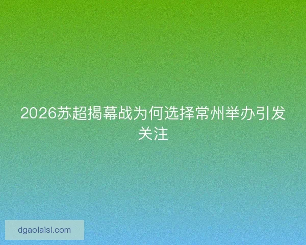2026苏超揭幕战为何选择常州举办引发关注 2026苏超揭幕战为何选择常州举办引发关注