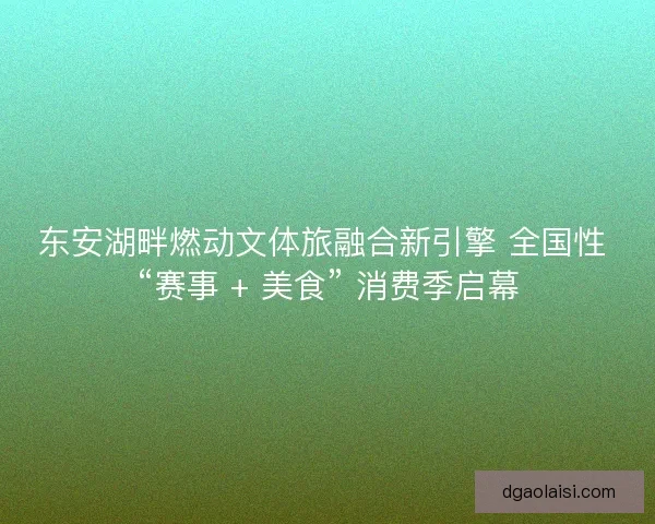 东安湖畔燃动文体旅融合新引擎 全国性 “赛事 + 美食” 消费季启幕