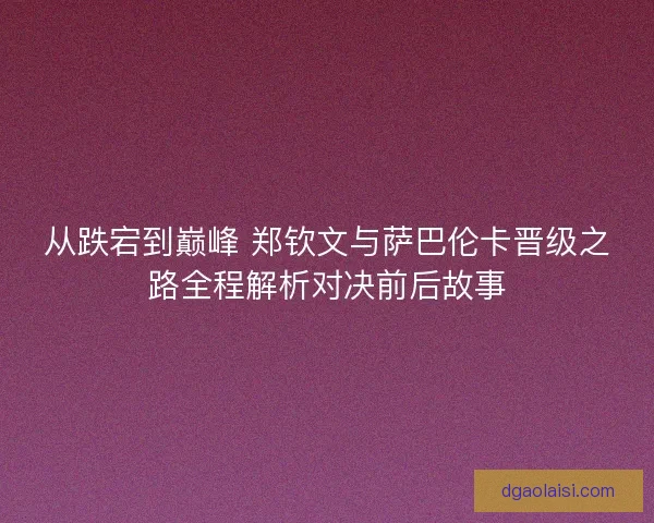 从跌宕到巅峰 郑钦文与萨巴伦卡晋级之路全程解析对决前后故事