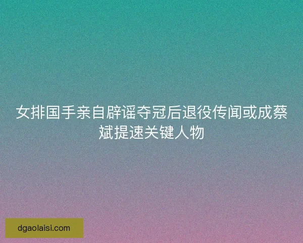 女排国手亲自辟谣夺冠后退役传闻或成蔡斌提速关键人物