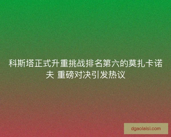 科斯塔正式升重挑战排名第六的莫扎卡诺夫 重磅对决引发热议 科斯塔正式升重挑战排名第六的莫扎卡诺夫 重磅对决引发热议