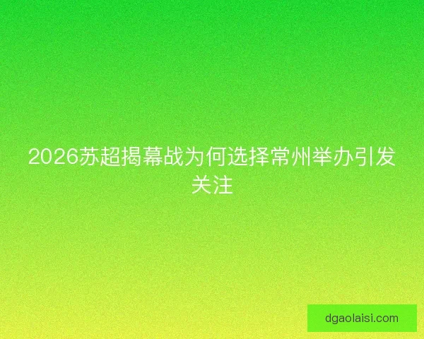 2026苏超揭幕战为何选择常州举办引发关注