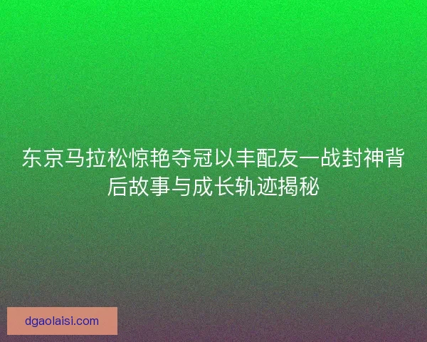 东京马拉松惊艳夺冠以丰配友一战封神背后故事与成长轨迹揭秘