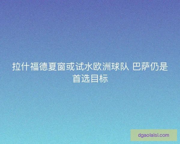 拉什福德夏窗或试水欧洲球队 巴萨仍是首选目标