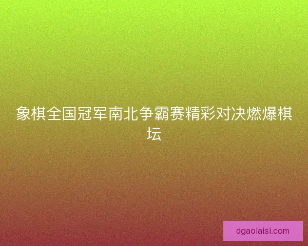 象棋全国冠军南北争霸赛精彩对决燃爆棋坛
