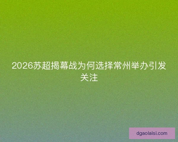 2026苏超揭幕战为何选择常州举办引发关注