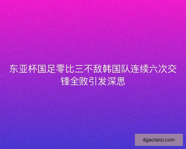 东亚杯国足零比三不敌韩国队连续六次交锋全败引发深思