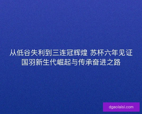 从低谷失利到三连冠辉煌 苏杯六年见证国羽新生代崛起与传承奋进之路