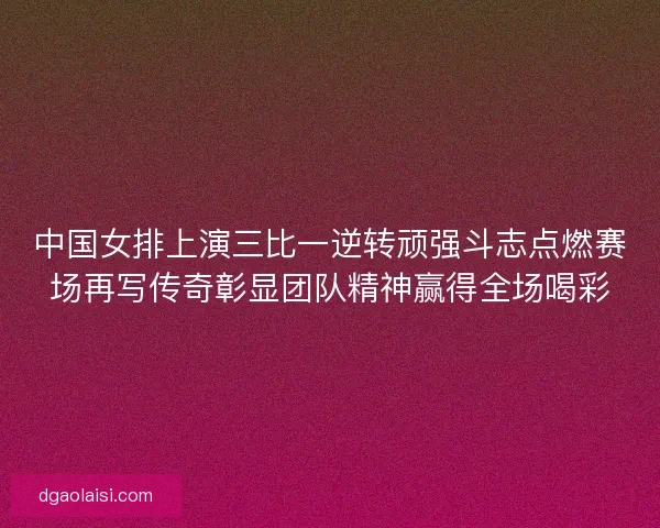 中国女排上演三比一逆转顽强斗志点燃赛场再写传奇彰显团队精神赢得全场喝彩