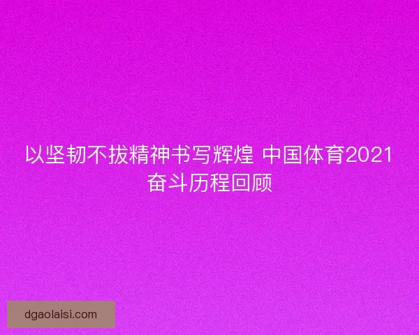 以坚韧不拔精神书写辉煌 中国体育2021奋斗历程回顾