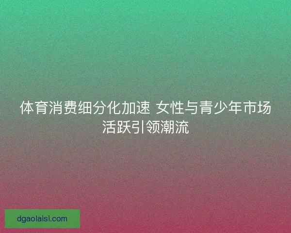 体育消费细分化加速 女性与青少年市场活跃引领潮流 体育消费细分化加速 女性与青少年市场活跃引领潮流