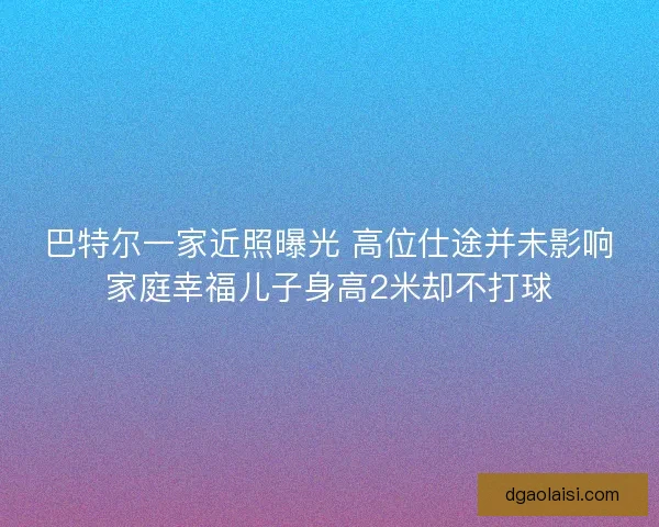 巴特尔一家近照曝光 高位仕途并未影响家庭幸福儿子身高2米却不打球 巴特尔一家近照曝光 高位仕途并未影响家庭幸福儿子身高2米却不打球